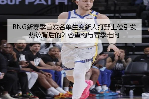 RNG新赛季首发名单生变新人打野上位引发热议背后的阵容重构与赛季走向